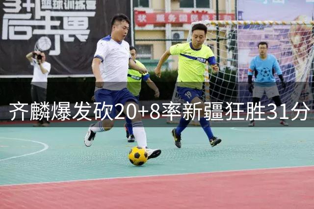 齐麟爆发砍20+8率新疆狂胜31分 肯帝亚残阵难敌火力全开